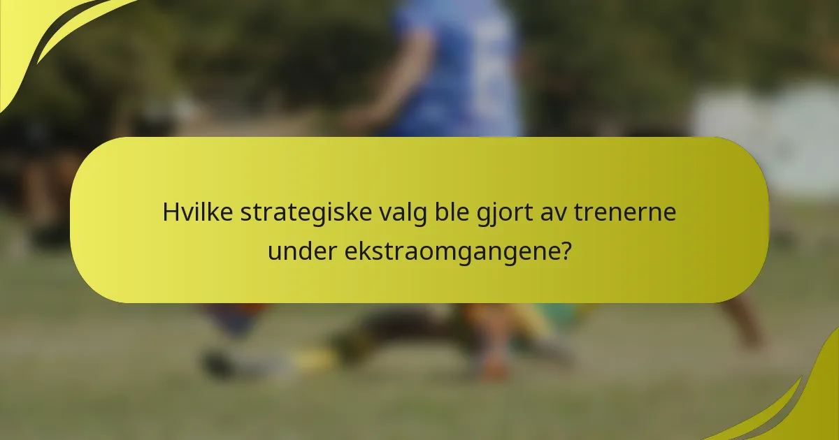 Hvilke strategiske valg ble gjort av trenerne under ekstraomgangene?